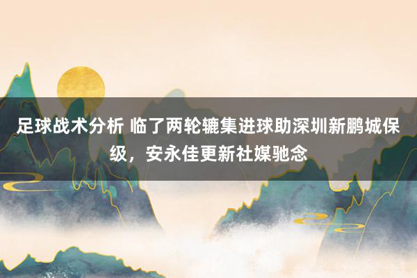 足球战术分析 临了两轮辘集进球助深圳新鹏城保级，安永佳更新社媒驰念