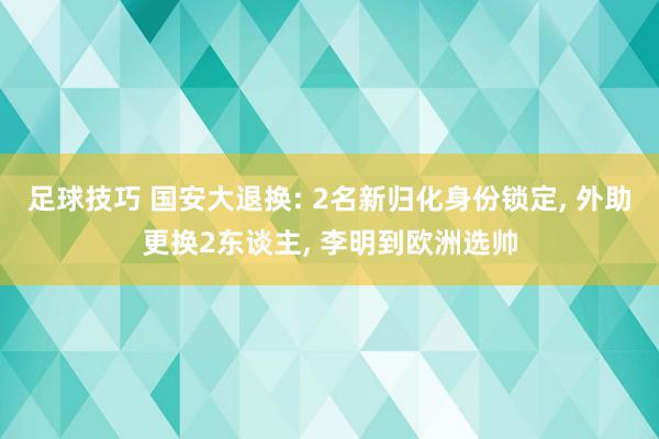 足球技巧 国安大退换: 2名新归化身份锁定, 外助更换2东谈主, 李明到欧洲选帅