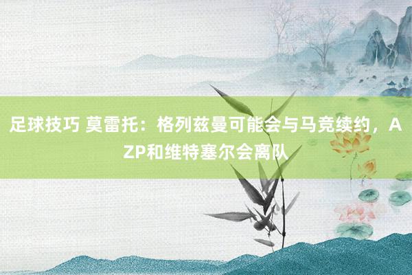 足球技巧 莫雷托：格列兹曼可能会与马竞续约，AZP和维特塞尔会离队