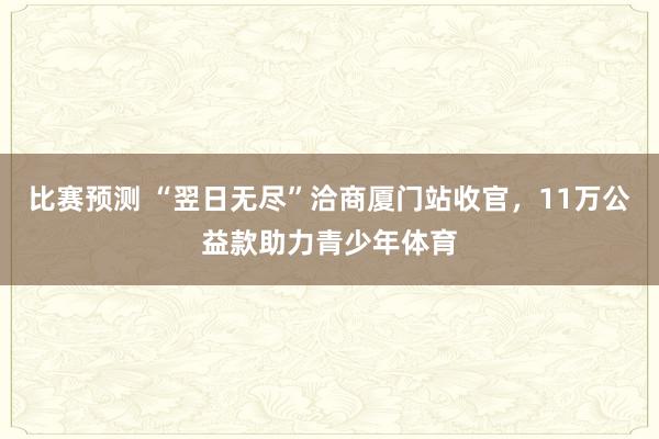 比赛预测 “翌日无尽”洽商厦门站收官，11万公益款助力青少年体育