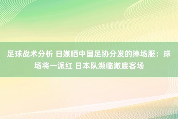 足球战术分析 日媒晒中国足协分发的捧场服：球场将一派红 日本队濒临澈底客场