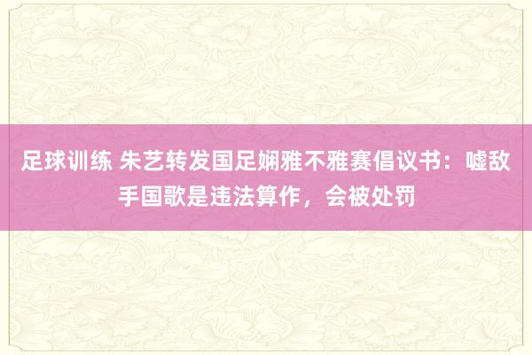 足球训练 朱艺转发国足娴雅不雅赛倡议书：嘘敌手国歌是违法算作，会被处罚