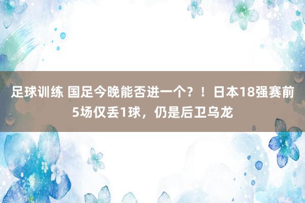 足球训练 国足今晚能否进一个？！日本18强赛前5场仅丢1球，仍是后卫乌龙