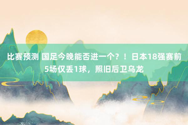 比赛预测 国足今晚能否进一个？！日本18强赛前5场仅丢1球，照旧后卫乌龙