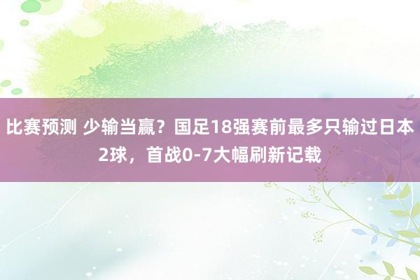 比赛预测 少输当赢？国足18强赛前最多只输过日本2球，首战0-7大幅刷新记载