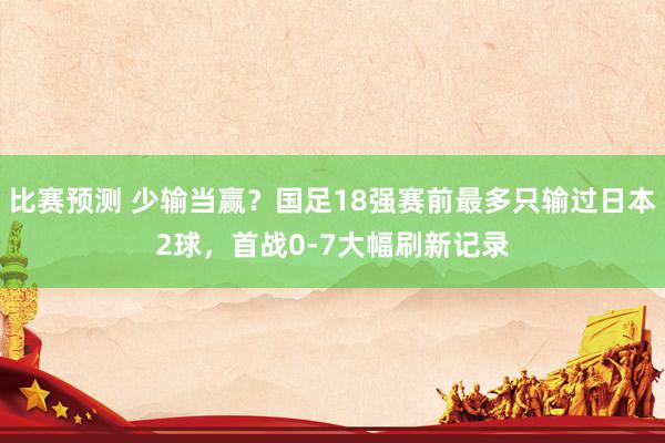 比赛预测 少输当赢？国足18强赛前最多只输过日本2球，首战0-7大幅刷新记录