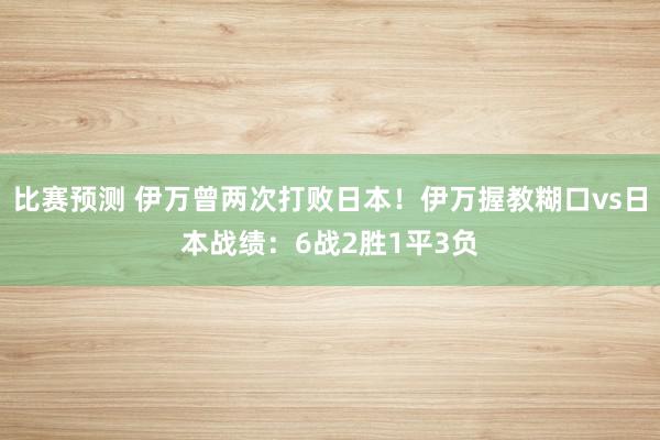 比赛预测 伊万曾两次打败日本！伊万握教糊口vs日本战绩：6战2胜1平3负