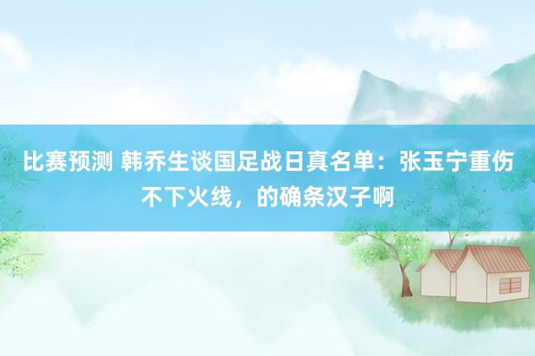 比赛预测 韩乔生谈国足战日真名单：张玉宁重伤不下火线，的确条汉子啊