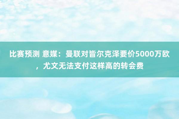 比赛预测 意媒：曼联对皆尔克泽要价5000万欧，尤文无法支付这样高的转会费