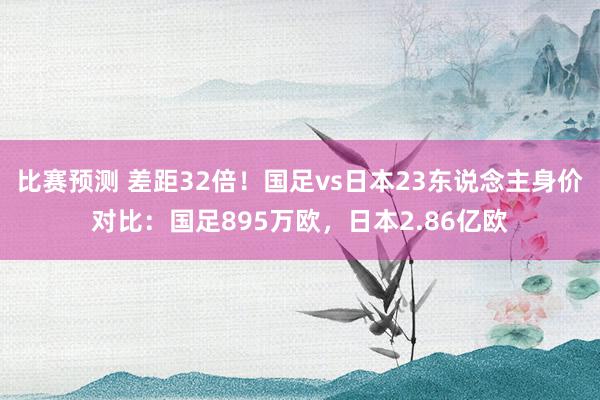 比赛预测 差距32倍！国足vs日本23东说念主身价对比：国足895万欧，日本2.86亿欧