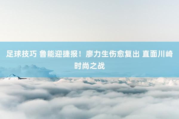 足球技巧 鲁能迎捷报！廖力生伤愈复出 直面川崎时尚之战