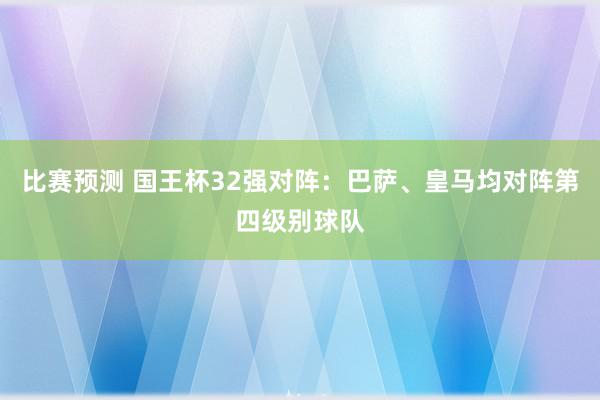 比赛预测 国王杯32强对阵：巴萨、皇马均对阵第四级别球队