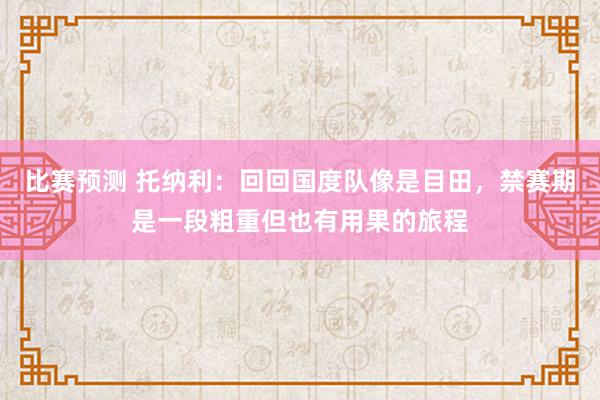 比赛预测 托纳利：回回国度队像是目田，禁赛期是一段粗重但也有用果的旅程