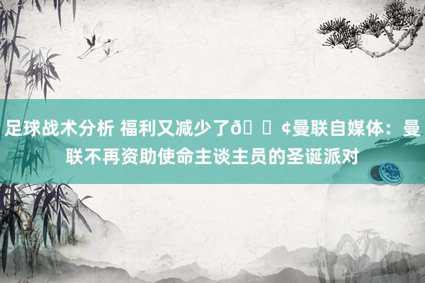 足球战术分析 福利又减少了😢曼联自媒体：曼联不再资助使命主谈主员的圣诞派对