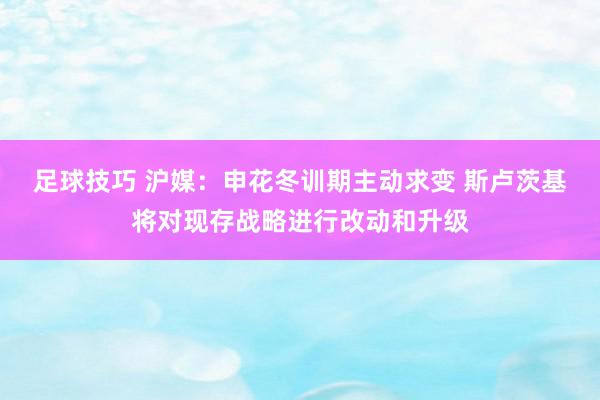 足球技巧 沪媒：申花冬训期主动求变 斯卢茨基将对现存战略进行改动和升级