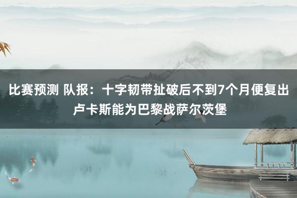 比赛预测 队报：十字韧带扯破后不到7个月便复出 卢卡斯能为巴黎战萨尔茨堡