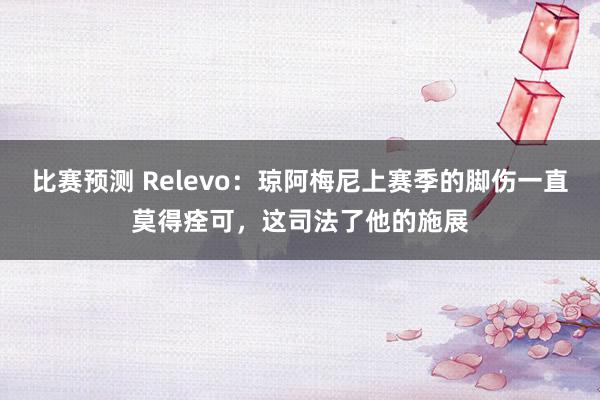 比赛预测 Relevo：琼阿梅尼上赛季的脚伤一直莫得痊可，这司法了他的施展