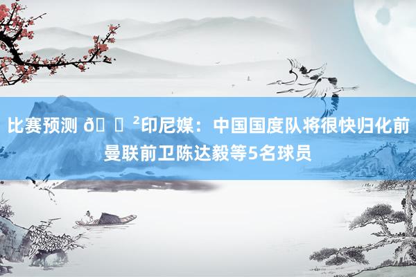 比赛预测 😲印尼媒：中国国度队将很快归化前曼联前卫陈达毅等5名球员