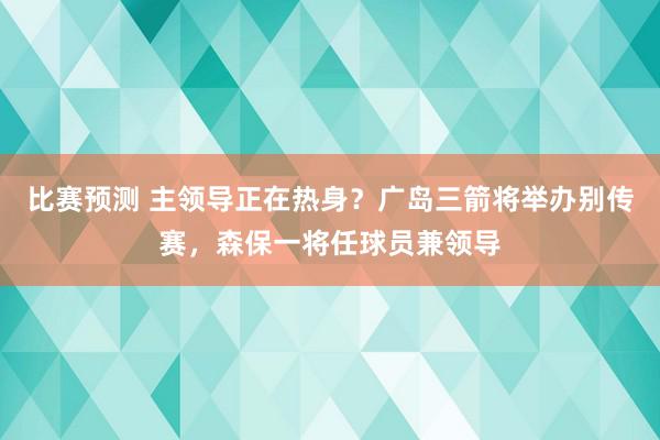 比赛预测 主领导正在热身？广岛三箭将举办别传赛，森保一将任球员兼领导