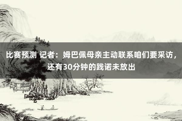 比赛预测 记者：姆巴佩母亲主动联系咱们要采访，还有30分钟的践诺未放出