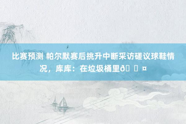 比赛预测 帕尔默赛后挑升中断采访磋议球鞋情况，库库：在垃圾桶里😤