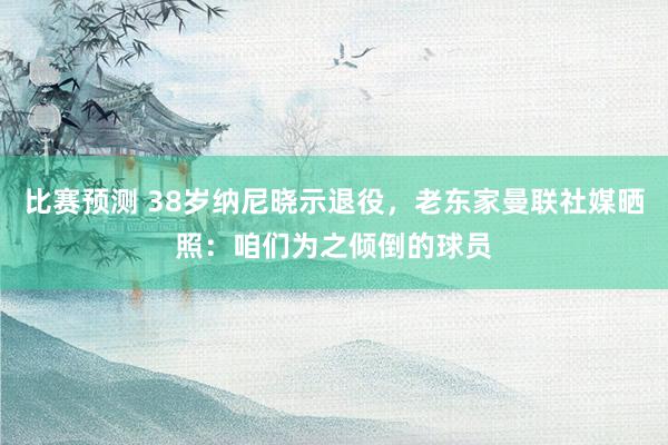 比赛预测 38岁纳尼晓示退役，老东家曼联社媒晒照：咱们为之倾倒的球员