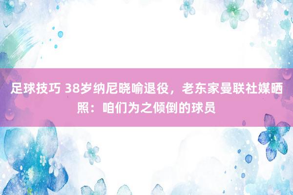 足球技巧 38岁纳尼晓喻退役，老东家曼联社媒晒照：咱们为之倾倒的球员