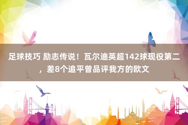 足球技巧 励志传说！瓦尔迪英超142球现役第二，差8个追平曾品评我方的欧文