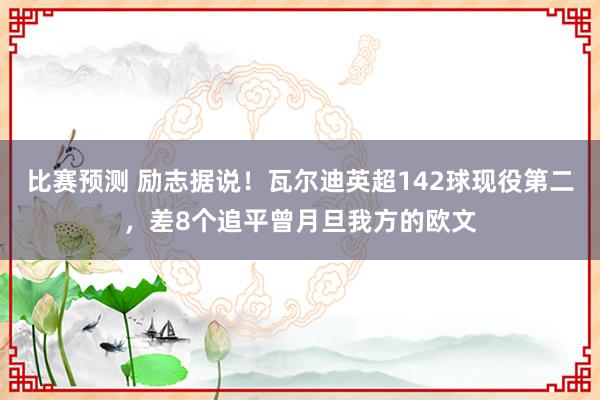 比赛预测 励志据说！瓦尔迪英超142球现役第二，差8个追平曾月旦我方的欧文