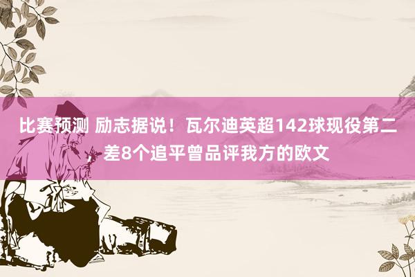 比赛预测 励志据说！瓦尔迪英超142球现役第二，差8个追平曾品评我方的欧文