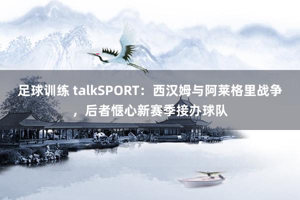 足球训练 talkSPORT：西汉姆与阿莱格里战争，后者惬心新赛季接办球队