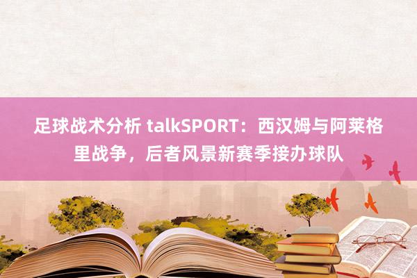 足球战术分析 talkSPORT：西汉姆与阿莱格里战争，后者风景新赛季接办球队