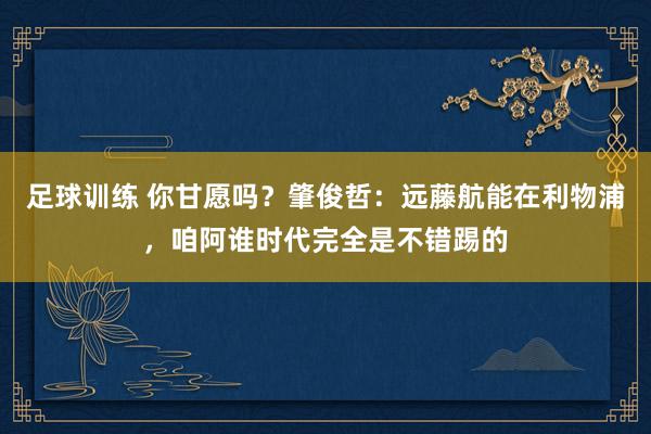 足球训练 你甘愿吗？肇俊哲：远藤航能在利物浦，咱阿谁时代完全是不错踢的