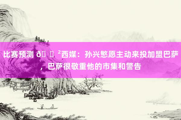 比赛预测 😲西媒：孙兴慜愿主动来投加盟巴萨，巴萨很敬重他的市集和警告