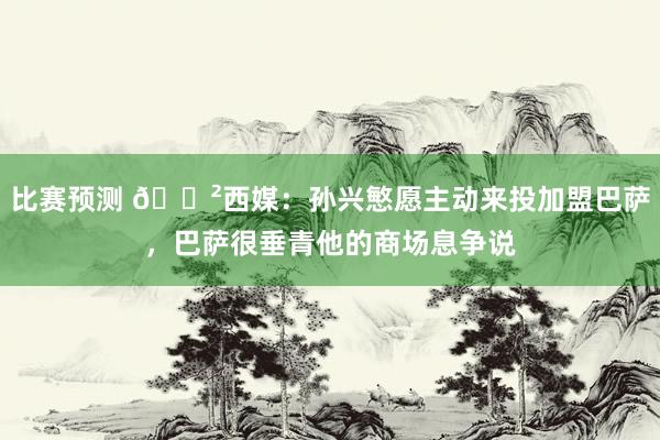 比赛预测 😲西媒：孙兴慜愿主动来投加盟巴萨，巴萨很垂青他的商场息争说