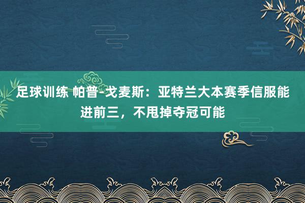 足球训练 帕普-戈麦斯：亚特兰大本赛季信服能进前三，不甩掉夺冠可能