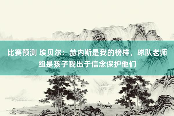 比赛预测 埃贝尔：赫内斯是我的榜样，球队老师组是孩子我出于信念保护他们