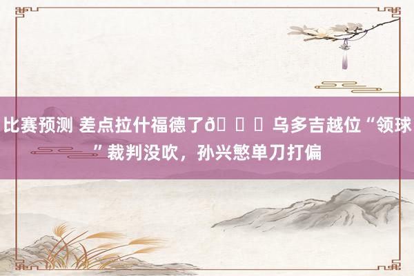 比赛预测 差点拉什福德了😅乌多吉越位“领球”裁判没吹，孙兴慜单刀打偏