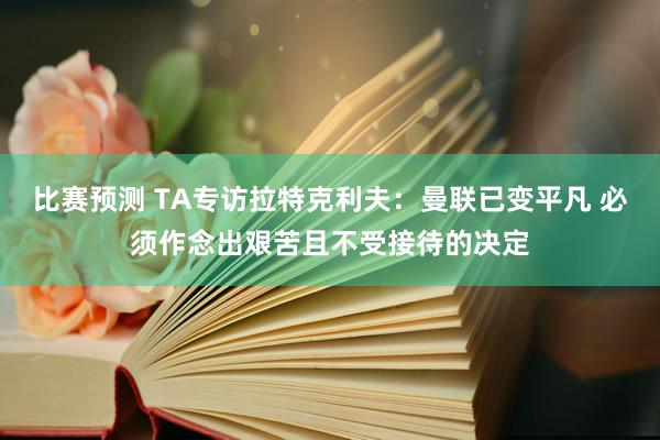 比赛预测 TA专访拉特克利夫：曼联已变平凡 必须作念出艰苦且不受接待的决定