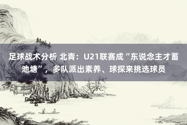 足球战术分析 北青：U21联赛成“东说念主才蓄池塘”，多队派出素养、球探来挑选球员