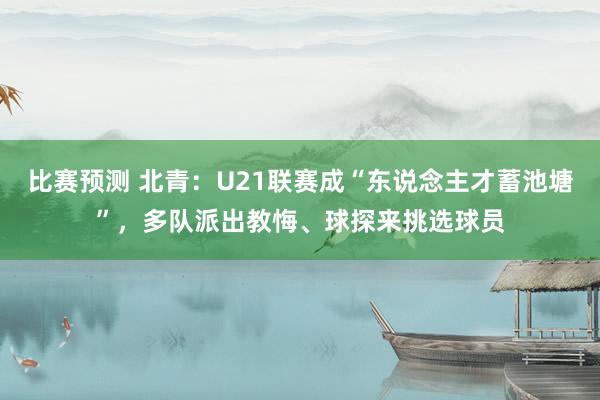 比赛预测 北青：U21联赛成“东说念主才蓄池塘”，多队派出教悔、球探来挑选球员