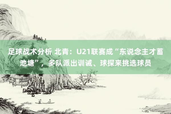 足球战术分析 北青：U21联赛成“东说念主才蓄池塘”，多队派出训诫、球探来挑选球员