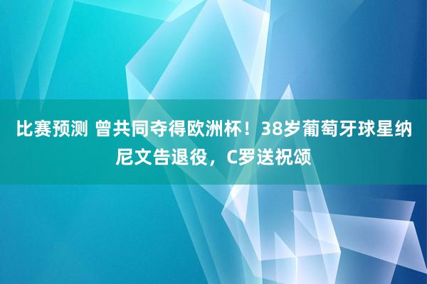 比赛预测 曾共同夺得欧洲杯！38岁葡萄牙球星纳尼文告退役，C罗送祝颂