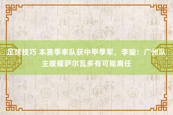 足球技巧 本赛季率队获中甲季军，李璇：广州队主拔擢萨尔瓦多有可能离任