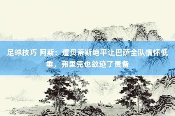 足球技巧 阿斯：遭贝蒂斯绝平让巴萨全队情怀低垂，弗里克也敛迹了责备