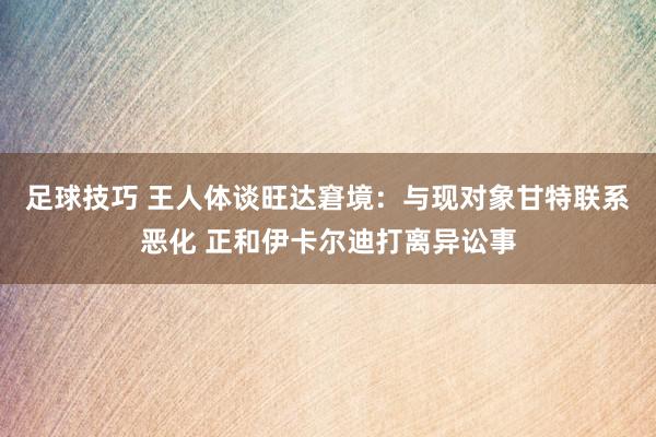 足球技巧 王人体谈旺达窘境：与现对象甘特联系恶化 正和伊卡尔迪打离异讼事