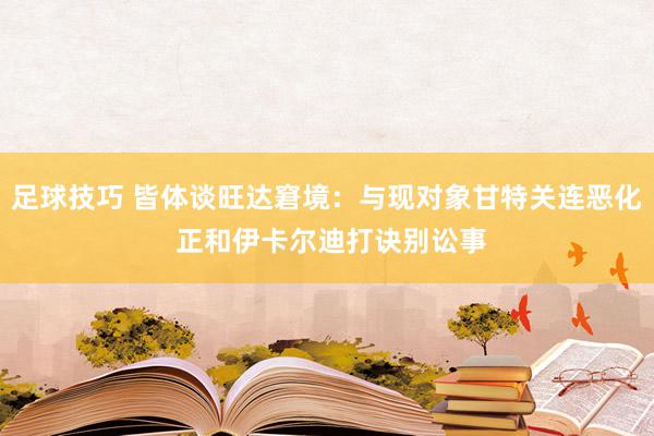 足球技巧 皆体谈旺达窘境：与现对象甘特关连恶化 正和伊卡尔迪打诀别讼事