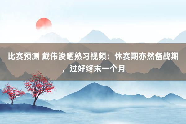 比赛预测 戴伟浚晒熟习视频：休赛期亦然备战期，过好终末一个月