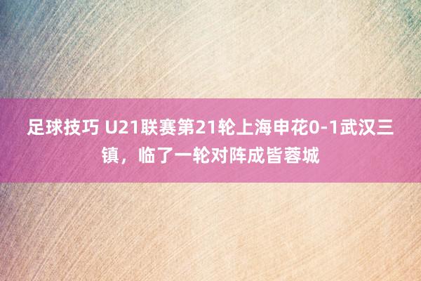 足球技巧 U21联赛第21轮上海申花0-1武汉三镇，临了一轮对阵成皆蓉城