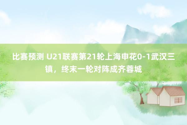 比赛预测 U21联赛第21轮上海申花0-1武汉三镇，终末一轮对阵成齐蓉城